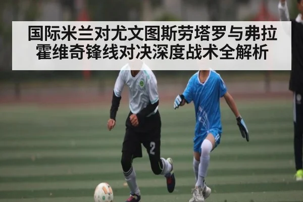 国际米兰对尤文图斯劳塔罗与弗拉霍维奇锋线对决深度战术全解析(kaiyun)